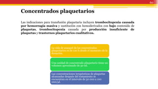 60
Concentrados plaquetarios
Las indicaciones para transfusión plaquetaria incluyen trombocitopenia causada
por hemorragia masiva y sustitución con hemoderivados con bajo contenido de
plaquetas, trombocitopenia causada por producción insuficiente de
plaquetas y trastornos plaquetarios cualitativos.
La vida de anaquel de los concentrados
plaquetarios es de 120 h desde el momento de la
donación.
Una unidad de concentrado plaquetario tiene un
volumen aproximado de 50 ml.
Las concentraciones terapéuticas de plaquetas
alcanzadas después del tratamiento se
encuentran en el intervalo de 50 000 a 100
000/μl.
 