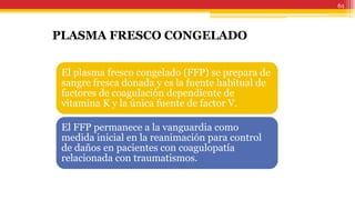 61
PLASMA FRESCO CONGELADO
El plasma fresco congelado (FFP) se prepara de
sangre fresca donada y es la fuente habitual de
factores de coagulación dependiente de
vitamina K y la única fuente de factor V.
El FFP permanece a la vanguardia como
medida inicial en la reanimación para control
de daños en pacientes con coagulopatía
relacionada con traumatismos.
 