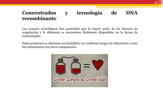 62
Concentrados y tecnología de DNA
recombinante
Los avances tecnológicos han permitido que la mayor parte de los factores de
coagulación y la albúmina se encuentren fácilmente disponibles en la forma de
concentrados.
Estos productos se obtienen con facilidad y no conllevan riesgos de infecciones, como
los tratamientos con otros componentes.
 
