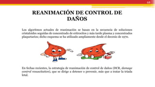 68
REANIMACIÓN DE CONTROL DE
DAÑOS
Los algoritmos actuales de reanimación se basan en la secuencia de soluciones
cristaloides seguidas de concentrado de eritrocitos y más tarde plasma y concentrados
plaquetarios; dicho esquema se ha utilizado ampliamente desde el decenio de 1970.
En fechas recientes, la estrategia de reanimación de control de daños (DCR, damage
control resuscitation), que se dirige a detener o prevenir, más que a tratar la tríada
letal.
 