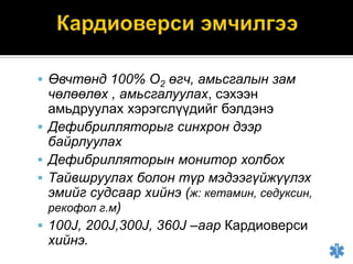  Өвчтөнд 100% О2 өгч, амьсгалын зам







чөлөөлөх , амьсгалуулах, сэхээн
амьдруулах хэрэгслүүдийг бэлдэнэ
Дефибрилляторыг синхрон дээр
байрлуулах
Дефибрилляторын монитор холбох
Тайвшруулах болон түр мэдээгүйжүүлэх
эмийг судсаар хийнэ (ж: кетамин, седуксин,
рекофол г.м)
100J, 200J,300J, 360J –аар Кардиоверси
хийнэ.

 