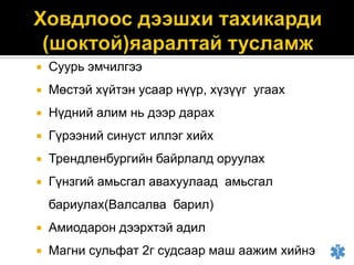 

Суурь эмчилгээ



Мөстэй хүйтэн усаар нүүр, хүзүүг угаах



Нүдний алим нь дээр дарах



Гүрээний синуст иллэг хийх



Трендленбургийн байрлалд оруулах



Гүнзгий амьсгал авахуулаад амьсгал
бариулах(Валсалва барил)



Амиодарон дээрхтэй адил



Магни сульфат 2г судсаар маш аажим хийнэ

 