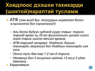 

АТФ (хэм жигд бус, тосгуурын жирвэлзэл болон
чичргээнтэй бол хэрэглэхгүй!)

 Аль болох бүдүүн судсанд гуурс тавьж түргэн



тариад араас нь 20 мл физиологийн уусмал хийнэ
эсвэл тариа хийсэн мөчийг өргөнө.
 АТФ-тарихад засарвал Ховдлоос дээшхи
тахикарди засрахгүй бол Ховдлын тахикарди гэж
үзнэ.
 Эхний тунг 6мг-аар 1-2 сек-д тарина.
 Нөлөөгүй бол 2 минутын зайтай 12 мг-р 2 удаа
давтана.
Кардиоверси

 