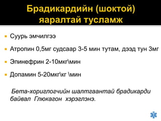 

Суурь эмчилгээ



Атропин 0,5мг судсаар 3-5 мин тутам, дээд тун 3мг



Эпинефрин 2-10мкгмин



Допамин 5-20мкгкг мин
Бета-хориглогчийн шалтгаантай брадикарди
байвал Глюкагон хэрэглэнэ.

 