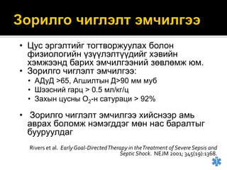 • Цус эргэлтийг тогтворжуулах болон
физиологийн үзүүлэлтүүдийг хэвийн
хэмжээнд барих эмчилгээний зөвлөмж юм.
• Зорилго чиглэлт эмчилгээ:
• АДуД >65, Агшилтын Д>90 мм муб
• Шээсний гарц > 0.5 мл/кг/ц
• Захын цусны О2-н сатураци > 92%

• Зорилго чиглэлт эмчилгээ хийснээр амь
аврах боломж нэмэгддэг мөн нас баралтыг
бууруулдаг
Rivers et al. Early Goal-Directed Therapy in the Treatment of Severe Sepsis and
Septic Shock. NEJM 2001; 345(19):1368.

 