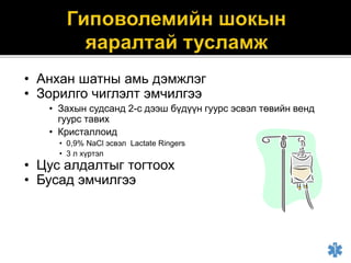 • Анхан шатны амь дэмжлэг
• Зорилго чиглэлт эмчилгээ
• Захын судсанд 2-с дээш бүдүүн гуурс эсвэл төвийн венд
гуурс тавих
• Кристаллоид
• 0,9% NaCl эсвэл Lactate Ringers
• 3 л хүртэл
• Цус алдалтыг тогтоох
• Бусад эмчилгээ
 