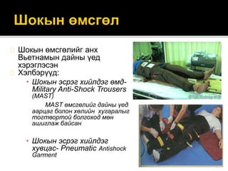 Шокын өмсгөлийг анх
Вьетнамын дайны үед
хэрэглэсэн
Хэлбэрүүд:
• Шокын эсрэг хийлдэг өмд-
Military Anti-Shock Trousers
(MAST)
MAST өмсгөлийг дайны үед
аарцаг болон хөлийн хугаралыг
тогтвортой болгоход мөн
ашиглаж байсан
• Шокын эсрэг хийлдэг
хувцас- Pneumatic Antishock
Garment
 