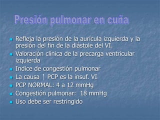  Refleja la presión de la aurícula izquierda y la
presión del fin de la diástole del VI.
 Valoración clínica de la precarga ventricular
izquierda
 Indice de congestión pulmonar
 La causa PCP es la insuf. VI
 PCP NORMAL: 4 a 12 mmHg
 Congestión pulmonar: 18 mmHg
 Uso debe ser restringido
 