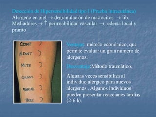 Detección de Hipersensibilidad tipo I (Prueba intracutánea):
Alergeno en piel  degranulación de mastocitos  lib.
Mediadores   permeabilidad vascular  edema local y
prurito
Ventajas: método económico, que
permite evaluar un gran número de
alergenos.
Desventaja:Método traumático.
Algunas veces sensibiliza al
individuo alérgico para nuevos
alergenos . Algunos individuos
pueden presentar reacciones tardías
(2-6 h).
 