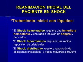 REANIMACION INICIAL DELREANIMACION INICIAL DEL
PACIENTE EN SHOCKPACIENTE EN SHOCK
*Tratamiento inicial con líquidos:
* El Shock hemorrágico requiere una inmediata
hemostasia y una rápida infusión de sangre y
derivados
*El Shock hipovolémico requiere una rápida
reposición de cristaloides
*El Shock distributivo requiere reposición de
soluciones cristaloides a veces mayores a 6000ml
 