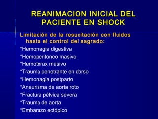 REANIMACION INICIAL DELREANIMACION INICIAL DEL
PACIENTE EN SHOCKPACIENTE EN SHOCK
Limitación de la resucitación con fluidos
hasta el control del sagrado:
*Hemorragia digestiva
*Hemoperitoneo masivo
*Hemotorax masivo
*Trauma penetrante en dorso
*Hemorragia postparto
*Aneurisma de aorta roto
*Fractura pélvica severa
*Trauma de aorta
*Embarazo ectópico
 