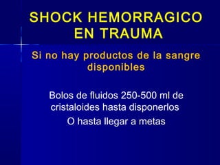 SHOCK HEMORRAGICO
EN TRAUMA
Si no hay productos de la sangre
disponibles
Bolos de fluidos 250-500 ml de
cristaloides hasta disponerlos
O hasta llegar a metas
 