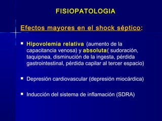 FISIOPATOLOGIAFISIOPATOLOGIA
Efectos mayores en el shock séptico ::
 Hipovolemia relativa (aumento de la
capacitancia venosa) y absoluta( sudoración,
taquipnea, disminución de la ingesta, pérdida
gastrointestinal, pérdida capilar al tercer espacio)
 Depresión cardiovascular (depresión miocárdica)
 Inducción del sistema de inflamación (SDRA)
 
