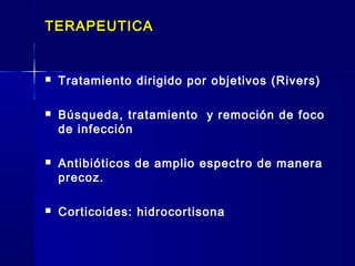TERAPEUTICATERAPEUTICA
 Tratamiento dirigido por objetivos (Rivers)
 Búsqueda, tratamiento y remoción de foco
de infección
 Antibióticos de amplio espectro de manera
precoz.
 Corticoides: hidrocortisona
 