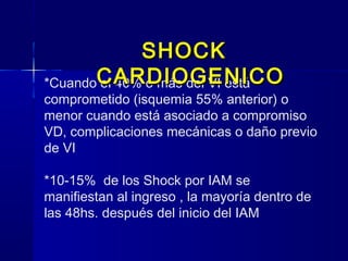 *Cuando el 40% o más del VI está
comprometido (isquemia 55% anterior) o
menor cuando está asociado a compromiso
VD, complicaciones mecánicas o daño previo
de VI
*10-15% de los Shock por IAM se
manifiestan al ingreso , la mayoría dentro de
las 48hs. después del inicio del IAM
SHOCKSHOCK
CARDIOGENICOCARDIOGENICO
 