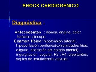 Diagnóstico :
Antecedentes : disnea, angina, dolor
torácico, sincope.
Examen físico: hipotensión arterial ,
hipoperfusión periférica(extremidades frías,
oliguria, alteración del estado mental) ,
ingurgitación yugular, R3 , R4, crepitantes,
soplos de insuficiencia valvular.
SHOCK CARDIOGENICOSHOCK CARDIOGENICO
 