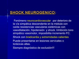 SHOCK NEUROGENICO ::
Fenómeno neurocardiovascular por deterioro de
la vía simpática descendente en la médula con
caída resistencias vasculares sistémicas con
vasodilatación, hipotensión y shock. Inhibición tono
simpático vasomotor, imposibilita incremento FC.
Shock con bradicardia y extremidades calientes
Puede presentarse en lesiones cervicales o
torácicas altas.
Siempre diagnóstico de exclusión!!!
 