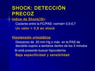 SHOCK: DETECCIÓNSHOCK: DETECCIÓN
PRECOZPRECOZ
Indice de Shock(IS):
Cociente entre la FC/PAS: normal= 0,5-0,7
Un valor > 0,9 en shock
Hipotensión ortostática:
Descenso de 20 mm Hg o más en la PAS de
decúbito supino a sentarse dentro de los 3 minutos
Si está presente buscar hipovolemia
Baja especificidad y sensibilidad
 