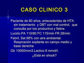 CASO CLINICO 3CASO CLINICO 3
Paciente de 60 años, antecedentes de HTAPaciente de 60 años, antecedentes de HTA
sin tratamiento y DBT con mal control, quesin tratamiento y DBT con mal control, que
consulta por tos productiva y fiebre.consulta por tos productiva y fiebre.
Lucido.PA 110/80 FC 115/min FR 28/minLucido.PA 110/80 FC 115/min FR 28/min
Febril, Sat 88% con aire ambiental.Febril, Sat 88% con aire ambiental.
Respiración soplante en campo medio yRespiración soplante en campo medio y
base derechabase derecha
Gb 13000/mm3.Lactico 6 mmol/l.Gb 13000/mm3.Lactico 6 mmol/l.
¿Está en shock?¿Está en shock?
 