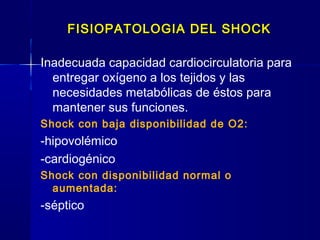 FISIOPATOLOGIA DEL SHOCKFISIOPATOLOGIA DEL SHOCK
Inadecuada capacidad cardiocirculatoria para
entregar oxígeno a los tejidos y las
necesidades metabólicas de éstos para
mantener sus funciones.
Shock con baja disponibilidad de O2:
-hipovolémico
-cardiogénico
Shock con disponibilidad normal o
aumentada:
-séptico
 