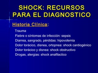 SHOCK: RECURSOSSHOCK: RECURSOS
PARA EL DIAGNOSTICOPARA EL DIAGNOSTICO
Historia Clínica:
Trauma
Fiebre o síntomas de infección: sepsis
Diarrea, sangrado, pérdidas: hipovolemia
Dolor torácico, disnea, ortopnea: shock cardiogénico
Dolor torácico y disnea: shock obstructivo
Drogas, alergias: shock anafilactico
 
