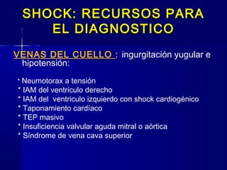 SHOCK: RECURSOS PARASHOCK: RECURSOS PARA
EL DIAGNOSTICOEL DIAGNOSTICO
VENAS DEL CUELLO : ingurgitación yugular e
hipotensión:
* Neumotorax a tensión
* IAM del ventriculo derecho
* IAM del ventriculo izquierdo con shock cardiogénico
* Taponamiento cardíaco
* TEP masivo
* Insuficiencia valvular aguda mitral o aórtica
* Síndrome de vena cava superior
 