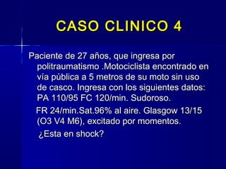 CASO CLINICO 4CASO CLINICO 4
Paciente de 27 años, que ingresa porPaciente de 27 años, que ingresa por
politraumatismo .Motociclista encontrado enpolitraumatismo .Motociclista encontrado en
vía pública a 5 metros de su moto sin usovía pública a 5 metros de su moto sin uso
de casco. Ingresa con los siguientes datos:de casco. Ingresa con los siguientes datos:
PA 110/95 FC 120/min. Sudoroso.PA 110/95 FC 120/min. Sudoroso.
FR 24/min.Sat.96% al aire. Glasgow 13/15FR 24/min.Sat.96% al aire. Glasgow 13/15
(O3 V4 M6), excitado por momentos.(O3 V4 M6), excitado por momentos.
¿Esta en shock?¿Esta en shock?
 