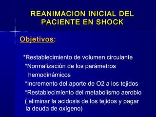REANIMACION INICIAL DELREANIMACION INICIAL DEL
PACIENTE EN SHOCKPACIENTE EN SHOCK
Objetivos::
*Restablecimiento de volumen circulante
*Normalización de los parámetros
hemodinámicos
*Incremento del aporte de O2 a los tejidos
*Restablecimiento del metabolismo aerobio
( eliminar la acidosis de los tejidos y pagar
la deuda de oxígeno)
 