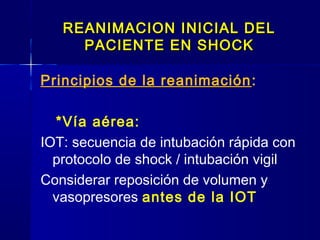 REANIMACION INICIAL DELREANIMACION INICIAL DEL
PACIENTE EN SHOCKPACIENTE EN SHOCK
Principios de la reanimación:
*Vía aérea:
IOT: secuencia de intubación rápida con
protocolo de shock / intubación vigil
Considerar reposición de volumen y
vasopresores antes de la IOT
 