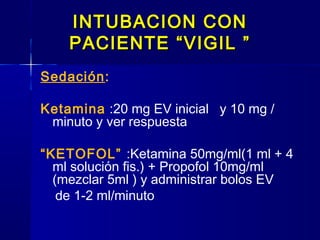INTUBACION CONINTUBACION CON
PACIENTE “VIGIL ”PACIENTE “VIGIL ”
Sedación:
Ketamina :20 mg EV inicial y 10 mg /
minuto y ver respuesta
“KETOFOL” :Ketamina 50mg/ml(1 ml + 4
ml solución fis.) + Propofol 10mg/ml
(mezclar 5ml ) y administrar bolos EV
de 1-2 ml/minuto
 