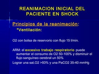REANIMACION INICIAL DELREANIMACION INICIAL DEL
PACIENTE EN SHOCKPACIENTE EN SHOCK
Principios de la reanimación:
*Ventilación:
O2 con bolsa de reservorio con flujo 15 l/min.
ARM: el excesivo trabajo respiratorio puede
aumentar el consumo de O2 50-100% y disminuir el
flujo sanguíneo cerebral un 50%
Lograr una sat.O2 >93% y una PaCO2 35-40 mmHg
 