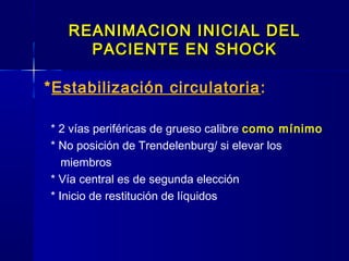REANIMACION INICIAL DELREANIMACION INICIAL DEL
PACIENTE EN SHOCKPACIENTE EN SHOCK
*Estabilización circulatoria:
* 2 vías periféricas de grueso calibre como mínimo
* No posición de Trendelenburg/ si elevar los
miembros
* Vía central es de segunda elección
* Inicio de restitución de líquidos
 