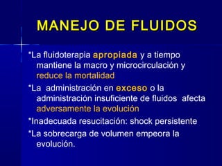 MANEJO DE FLUIDOSMANEJO DE FLUIDOS
*La fluidoterapia apropiada y a tiempo
mantiene la macro y microcirculación y
reduce la mortalidad
*La administración en exceso o la
administración insuficiente de fluidos afecta
adversamente la evolución
*Inadecuada resucitación: shock persistente
*La sobrecarga de volumen empeora la
evolución.
 