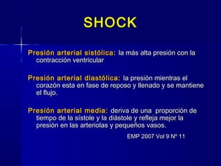 SHOCKSHOCK
Presión arterial sistólica:Presión arterial sistólica: la más alta presión con lala más alta presión con la
contracción ventricularcontracción ventricular
Presión arterial diastólica:Presión arterial diastólica: la presión mientras ella presión mientras el
corazón esta en fase de reposo y llenado y se mantienecorazón esta en fase de reposo y llenado y se mantiene
el flujo.el flujo.
Presión arterial media:Presión arterial media: deriva de una proporción dederiva de una proporción de
tiempo de la sístole y la diástole y refleja mejor latiempo de la sístole y la diástole y refleja mejor la
presión en las arteriolas y pequeños vasos.presión en las arteriolas y pequeños vasos.
EMP 2007 Vol 9 Nº 11EMP 2007 Vol 9 Nº 11
 