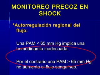 MONITOREO PRECOZ ENMONITOREO PRECOZ EN
SHOCKSHOCK
*Autorregulación regional del*Autorregulación regional del
flujo:flujo:
Una PAM < 65 mm Hg implica unaUna PAM < 65 mm Hg implica una
hemodinamia inadecuada.hemodinamia inadecuada.
Por el contrario una PAM > 65 mm HgPor el contrario una PAM > 65 mm Hg
no aumenta el flujo sanguíneo.no aumenta el flujo sanguíneo.
 