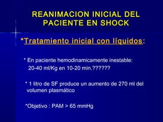 REANIMACION INICIAL DELREANIMACION INICIAL DEL
PACIENTE EN SHOCKPACIENTE EN SHOCK
*Tratamiento inicial con líquidos:
* En paciente hemodinamicamente inestable:
20-40 ml/Kg en 10-20 min.??????
* 1 litro de SF produce un aumento de 270 ml del
volumen plasmático
*Objetivo : PAM > 65 mmHg
 