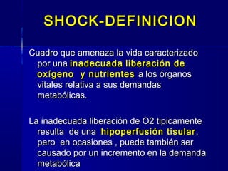 SHOCK-DEFINICIONSHOCK-DEFINICION
Cuadro que amenaza la vida caracterizadoCuadro que amenaza la vida caracterizado
por unapor una inadecuadainadecuada liberación deliberación de
oxígeno y nutrientesoxígeno y nutrientes a los órganosa los órganos
vitales relativa a sus demandasvitales relativa a sus demandas
metabólicas.metabólicas.
La inadecuada liberación de O2 tipicamenteLa inadecuada liberación de O2 tipicamente
resulta de unaresulta de una hipoperfusión tisularhipoperfusión tisular ,,
pero en ocasiones , puede también serpero en ocasiones , puede también ser
causado por un incremento en la demandacausado por un incremento en la demanda
metabólicametabólica
 