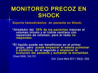 MONITOREO PRECOZ ENMONITOREO PRECOZ EN
SHOCKSHOCK
Soporte hemodinámico en paciente en Shock:Soporte hemodinámico en paciente en Shock:
*Alrededor del*Alrededor del 50% de los pacientes50% de los pacientes mejoran elmejoran el
volumen minuto y el índice cardíaco convolumen minuto y el índice cardíaco con
reposición de volumen, pero el restoreposición de volumen, pero el resto nono
responden.responden.
*El liquido puede ser beneficioso en el primer*El liquido puede ser beneficioso en el primer
grupo, perogrupo, pero puede empeorar el edema pulmonarpuede empeorar el edema pulmonar
y sistémicoy sistémico en el segundo yen el segundo y empeorar laempeorar la
evolución del paciente y aumentar la mortalidad.evolución del paciente y aumentar la mortalidad.
Chest 2008; 134:172
Crit. Care Med 2011 39(2): 259
 