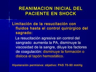 REANIMACION INICIAL DELREANIMACION INICIAL DEL
PACIENTE EN SHOCKPACIENTE EN SHOCK
Limitación de la resucitación con
fluidos hasta el control quirúrgico del
sagrado:
La resucitación agresiva sin control del
sangrado: aumenta la PA, disminuye la
viscosidad de la sangre, diluye los factores
de coagulación: disminuye la formación o
disloca el tapón hemostático.
Hipotensión permisiva: objetivo: PAS 70-90 mmHg
 