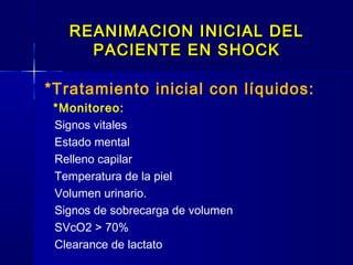 REANIMACION INICIAL DELREANIMACION INICIAL DEL
PACIENTE EN SHOCKPACIENTE EN SHOCK
*Tratamiento inicial con líquidos:
*Monitoreo:
Signos vitales
Estado mental
Relleno capilar
Temperatura de la piel
Volumen urinario.
Signos de sobrecarga de volumen
SVcO2 > 70%
Clearance de lactato
 