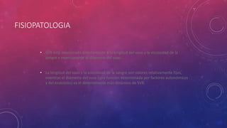 FISIOPATOLOGIA
• SVR está relacionada directamente a la longitud del vaso y la viscosidad de la
sangre e inversamente al diámetro del vaso.
• La longitud del vaso y la viscosidad de la sangre son valores relativamente fijos,
mientras el diámetro del vaso (una función determinada por factores autonómicos
y del endotelio) es el determinante más dinámico de SVR.
 