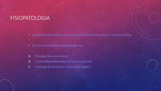 FISIOPATOLOGIA
• El Gasto Cardíaco (GC) es el producto de la frecuencia cardiaca y volumen minuto
• El volumen minuto está determinado por:
A. Precarga (llene ventricular)
B. Contractilidad Miocárdica (función de bomba)
C. Postcarga (la resistencia al flujo de la sangre )
 