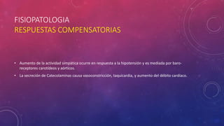 FISIOPATOLOGIA
RESPUESTAS COMPENSATORIAS
• Aumento de la actividad simpática ocurre en respuesta a la hipotensión y es mediada por baro-
receptores carotídeos y aórticos.
• La secreción de Catecolaminas causa vasoconstricción, taquicardia, y aumento del débito cardíaco.
 