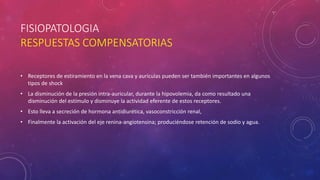 FISIOPATOLOGIA
RESPUESTAS COMPENSATORIAS
• Receptores de estiramiento en la vena cava y aurículas pueden ser también importantes en algunos
tipos de shock
• La disminución de la presión intra-auricular, durante la hipovolemia, da como resultado una
disminución del estímulo y disminuye la actividad eferente de estos receptores.
• Esto lleva a secreción de hormona antidiurética, vasoconstricción renal,
• Finalmente la activación del eje renina-angiotensina; produciéndose retención de sodio y agua.
 
