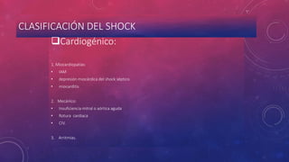 CLASIFICACIÓN DEL SHOCK
Cardiogénico:
1. Miocardiopatías:
• IAM
• depresión miocárdica del shock séptico
• miocarditis
2. Mecánico:
• Insuficiencia mitral o aórtica aguda
• Rotura cardiaca
• CIV.
3. Arritmias.
 