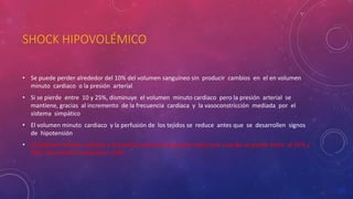 SHOCK HIPOVOLÉMICO
• Se puede perder alrededor del 10% del volumen sanguíneo sin producir cambios en el en volumen
minuto cardiaco o la presión arterial
• Si se pierde entre 10 y 25%, disminuye el volumen minuto cardiaco pero la presión arterial se
mantiene, gracias al incremento de la frecuencia cardiaca y la vasoconstricción mediada por el
sistema simpático
• El volumen minuto cardiaco y la perfusión de los tejidos se reduce antes que se desarrollen signos
de hipotensión
• El volumen minuto cardiaco y la presión arterial disminuyen hasta cero cuando se pierde entre el 35% y
45% del volumen sanguíneo total
 