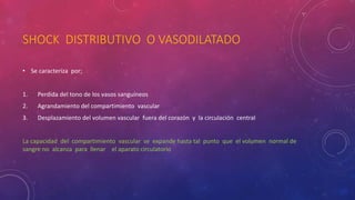 SHOCK DISTRIBUTIVO O VASODILATADO
• Se caracteriza por;
1. Perdida del tono de los vasos sanguíneos
2. Agrandamiento del compartimiento vascular
3. Desplazamiento del volumen vascular fuera del corazón y la circulación central
La capacidad del compartimiento vascular se expande hasta tal punto que el volumen normal de
sangre no alcanza para llenar el aparato circulatorio
 
