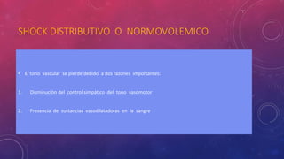 SHOCK DISTRIBUTIVO O NORMOVOLEMICO
• El tono vascular se pierde debido a dos razones importantes:
1. Disminución del control simpático del tono vasomotor
2. Presencia de sustancias vasodilatadoras en la sangre
 