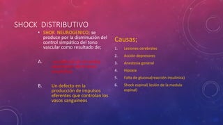 SHOCK DISTRIBUTIVO
• SHOK NEUROGENICO; se
produce por la disminución del
control simpático del tono
vascular como resultado de;
A. un defecto en el centro
vasomotor del tronco
encefálico
B. Un defecto en la
producción de impulsos
eferentes que controlan los
vasos sanguíneos
Causas;
1. Lesiones cerebrales
2. Acción depresores
3. Anestesia general
4. Hipoxia
5. Falta de glucosa(reacción insulinica)
6. Shock espinal( lesión de la medula
espinal)
 