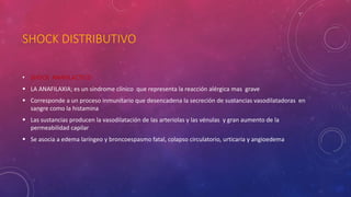 SHOCK DISTRIBUTIVO
• SHOCK ANAFILACTICO
 LA ANAFILAXIA; es un síndrome clínico que representa la reacción alérgica mas grave
 Corresponde a un proceso inmunitario que desencadena la secreción de sustancias vasodilatadoras en
sangre como la histamina
 Las sustancias producen la vasodilatación de las arteriolas y las vénulas y gran aumento de la
permeabilidad capilar
 Se asocia a edema laríngeo y broncoespasmo fatal, colapso circulatorio, urticaria y angioedema
 